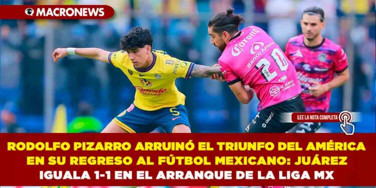 RODOLFO PIZARRO ARRUINÓ EL TRIUNFO DEL AMÉRICA EN SU REGRESO AL FÚTBOL MEXICANO: JUÁREZ IGUALA 1-1 EN EL ARRANQUE DE LA LIGA MX