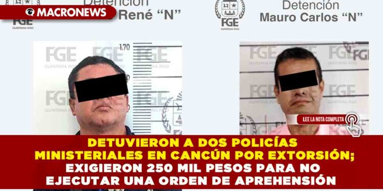DETUVIERON A DOS POLICÍAS MINISTERIALES EN CANCÚN POR EXTORSIÓN; EXIGIERON 250 MIL PESOS PARA NO EJECUTAR UNA ORDEN DE APREHENSIÓN