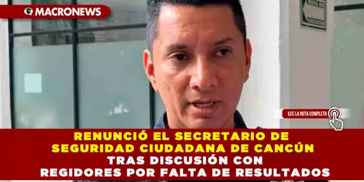 RENUNCIÓ EL SECRETARIO DE SEGURIDAD CIUDADANA DE CANCÚN TRAS DISCUSIÓN CON REGIDORES POR FALTA DE RESULTADOS