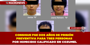 CONSIGUE FGE DOS AÑOS DE PRISIÓN PREVENTIVA PARA TRES PERSONAS POR HOMICIDIO CALIFICADO EN COZUMEL