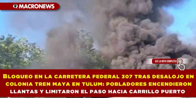 BLOQUEO EN LA CARRETERA FEDERAL 307 TRAS DESALOJO EN COLONIA TREN MAYA EN TULUM: POBLADORES ENCENDIERON LLANTAS Y LIMITARON EL PASO HACIA CARRILLO PUERTO