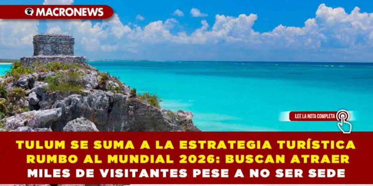 TULUM SE SUMA A LA ESTRATEGIA TURÍSTICA RUMBO AL MUNDIAL 2026: BUSCAN ATRAER MILES DE VISITANTES PESE A NO SER SEDE