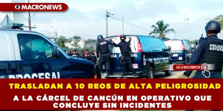 TRASLADAN A 10 REOS DE ALTA PELIGROSIDAD A LA CÁRCEL DE CANCÚN EN OPERATIVO QUE CONCLUYE SIN INCIDENTES