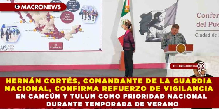 HERNÁN CORTÉS, COMANDANTE DE LA GUARDIA NACIONAL, CONFIRMA REFUERZO DE VIGILANCIA EN CANCÚN Y TULUM COMO PRIORIDAD NACIONAL DURANTE TEMPORADA DE VERANO