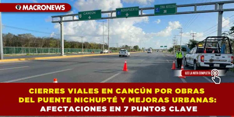 CIERRES VIALES EN CANCÚN POR OBRAS DEL PUENTE NICHUPTÉ Y MEJORAS URBANAS: AFECTACIONES EN 7 PUNTOS CLAVE