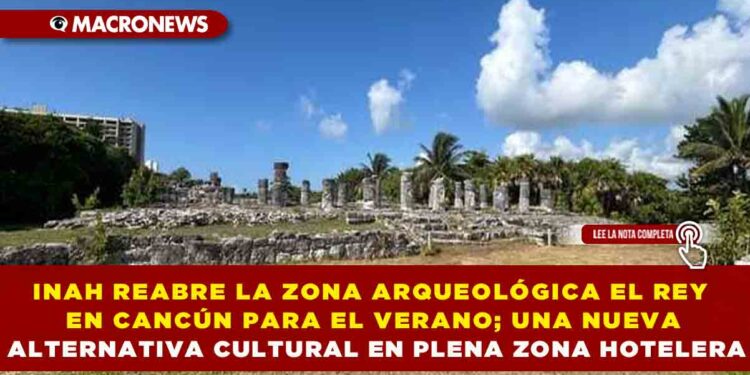 INAH REABRE LA ZONA ARQUEOLÓGICA EL REY EN CANCÚN PARA EL VERANO; UNA NUEVA ALTERNATIVA CULTURAL EN PLENA ZONA HOTELERA