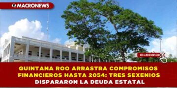 QUINTANA ROO ARRASTRA COMPROMISOS FINANCIEROS HASTA 2054: TRES SEXENIOS DISPARARON LA DEUDA ESTATAL