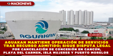 AGUAKAN MANTIENE OPERACIÓN DE SERVICIOS TRAS RECURSO ADMITIDO; SIGUE DISPUTA LEGAL POR CANCELACIÓN DE CONCESIÓN EN CANCÚN, PLAYA DEL CARMEN, ISLA MUJERES Y PUERTO MORELOS