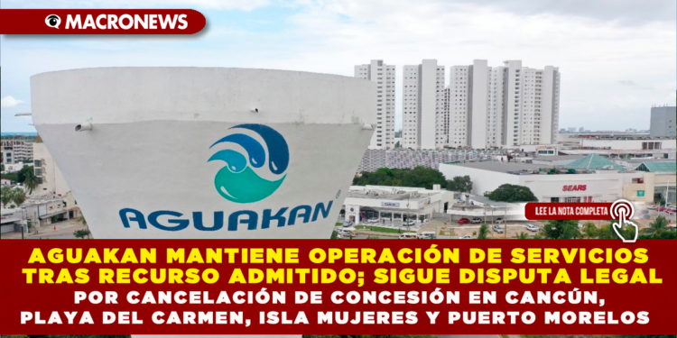 AGUAKAN MANTIENE OPERACIÓN DE SERVICIOS TRAS RECURSO ADMITIDO; SIGUE DISPUTA LEGAL POR CANCELACIÓN DE CONCESIÓN EN CANCÚN, PLAYA DEL CARMEN, ISLA MUJERES Y PUERTO MORELOS