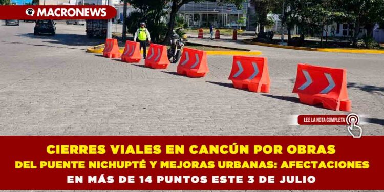 CIERRES VIALES EN CANCÚN POR OBRAS DEL PUENTE NICHUPTÉ Y MEJORAS URBANAS: AFECTACIONES EN MÁS DE 14 PUNTOS ESTE 3 DE JULIO