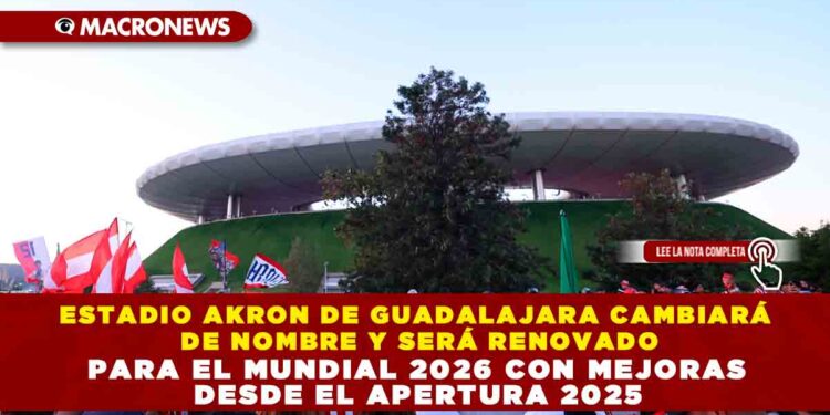 ESTADIO AKRON DE GUADALAJARA CAMBIARÁ DE NOMBRE Y SERÁ RENOVADO PARA EL MUNDIAL 2026 CON MEJORAS DESDE EL APERTURA 2025