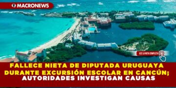 FALLECE NIETA DE DIPUTADA URUGUAYA DURANTE EXCURSIÓN ESCOLAR EN CANCÚN; AUTORIDADES INVESTIGAN CAUSAS