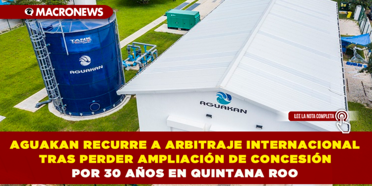 AGUAKAN RECURRE A ARBITRAJE INTERNACIONAL TRAS PERDER AMPLIACIÓN DE CONCESIÓN POR 30 AÑOS EN QUINTANA ROO
