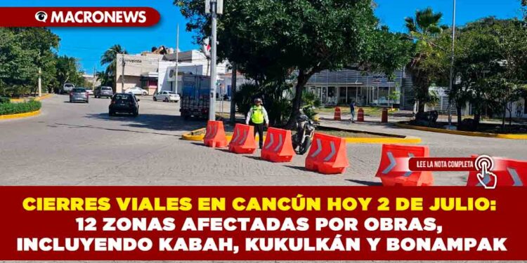 CIERRES VIALES EN CANCÚN HOY 2 DE JULIO: 12 ZONAS AFECTADAS POR OBRAS, INCLUYENDO KABAH, KUKULKÁN Y BONAMPAK