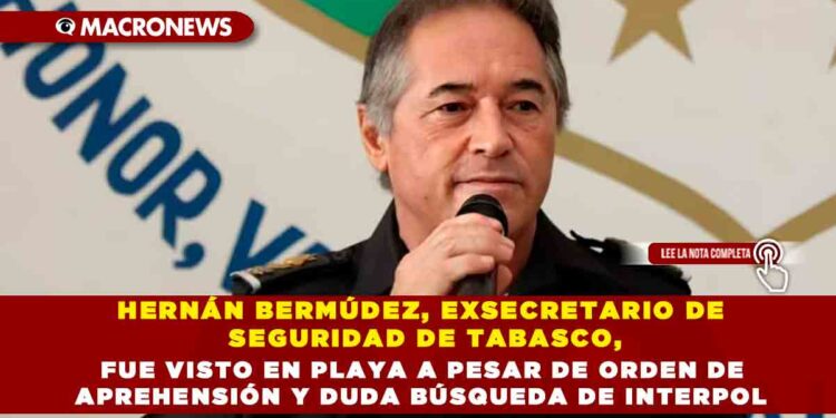 HERNÁN BERMÚDEZ, EXSECRETARIO DE SEGURIDAD DE TABASCO, FUE VISTO EN PLAYA A PESAR DE ORDEN DE APREHENSIÓN Y DUDA BÚSQUEDA DE INTERPOL