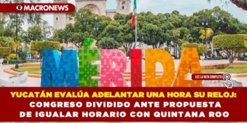 YUCATÁN EVALÚA ADELANTAR UNA HORA SU RELOJ: CONGRESO DIVIDIDO ANTE PROPUESTA DE IGUALAR HORARIO CON QUINTANA ROO