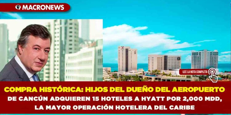 COMPRA HISTÓRICA: HIJOS DEL DUEÑO DEL AEROPUERTO DE CANCÚN ADQUIEREN 15 HOTELES A HYATT POR 2,000 MDD, LA MAYOR OPERACIÓN HOTELERA DEL CARIBE