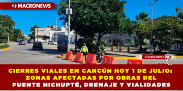 CIERRES VIALES EN CANCÚN HOY 1 DE JULIO: ZONAS AFECTADAS POR OBRAS DEL PUENTE NICHUPTÉ, DRENAJE Y VIALIDADES