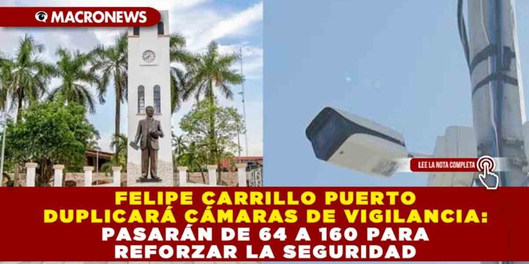 FELIPE CARRILLO PUERTO DUPLICARÁ CÁMARAS DE VIGILANCIA: PASARÁN DE 64 A 160 PARA REFORZAR LA SEGURIDAD