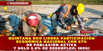 QUINTANA ROO LIDERA PARTICIPACIÓN ECONÓMICA NACIONAL CON 67% DE POBLACIÓN ACTIVA Y SOLO 2.8% DE DESEMPLEO: INEGI
