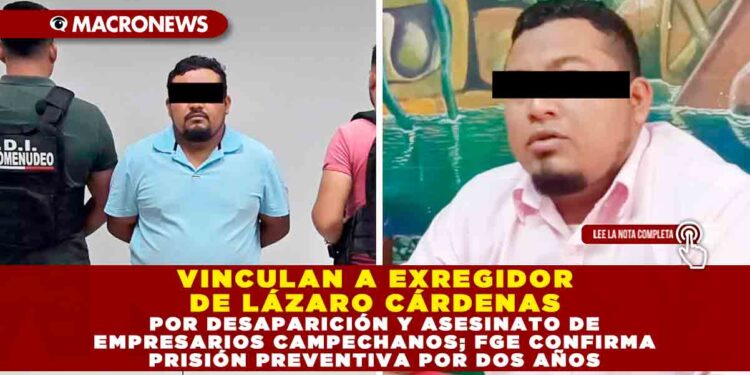 VINCULAN A EXREGIDOR DE LÁZARO CÁRDENAS POR DESAPARICIÓN Y ASESINATO DE EMPRESARIOS CAMPECHANOS; FGE CONFIRMA PRISIÓN PREVENTIVA POR DOS AÑOS