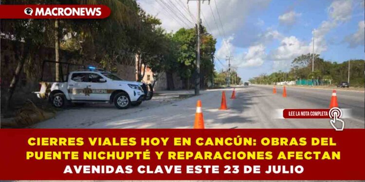 CIERRES VIALES HOY EN CANCÚN: OBRAS DEL PUENTE NICHUPTÉ Y REPARACIONES AFECTAN AVENIDAS CLAVE ESTE 23 DE JULIO