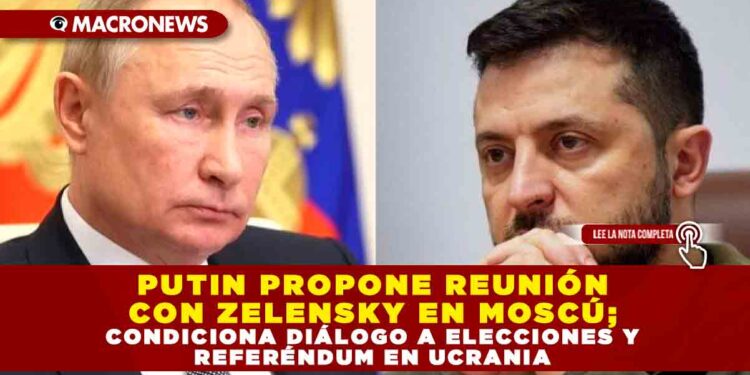 PUTIN PROPONE REUNIÓN CON ZELENSKY EN MOSCÚ; CONDICIONA DIÁLOGO A ELECCIONES Y REFERÉNDUM EN UCRANIA