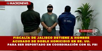 FISCALÍA DE JALISCO DETIENE A HOMBRE ACUSADO DE DOBLE HOMICIDIO EN EE. UU. PARA SER DEPORTADO EN COORDINACIÓN CON EL FBI