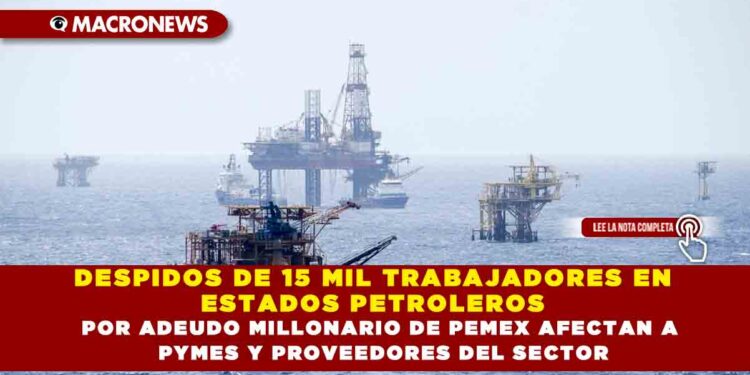DESPIDOS DE 15 MIL TRABAJADORES EN ESTADOS PETROLEROS POR ADEUDO MILLONARIO DE PEMEX AFECTAN A PYMES Y PROVEEDORES DEL SECTOR