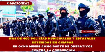 MÁS DE 400 POLICÍAS MUNICIPALES Y ESTATALES DETENIDOS EN CHIAPAS EN OCHO MESES COMO PARTE DE OPERATIVOS CONTRA LA CORRUPCIÓN