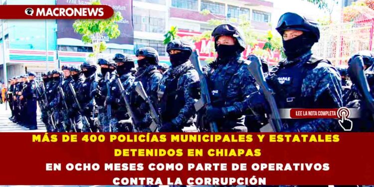 MÁS DE 400 POLICÍAS MUNICIPALES Y ESTATALES DETENIDOS EN CHIAPAS EN OCHO MESES COMO PARTE DE OPERATIVOS CONTRA LA CORRUPCIÓN