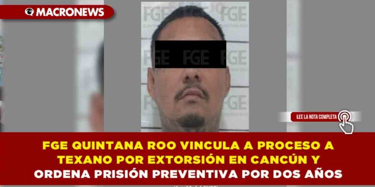 FGE QUINTANA ROO VINCULA A PROCESO A “TEXANO” POR EXTORSIÓN EN CANCÚN Y ORDENA PRISIÓN PREVENTIVA POR DOS AÑOS