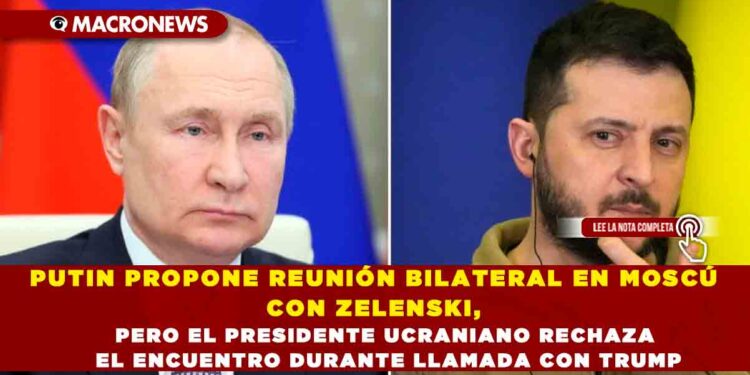 PUTIN PROPONE REUNIÓN BILATERAL EN MOSCÚ CON ZELENSKI, PERO EL PRESIDENTE UCRANIANO RECHAZA EL ENCUENTRO DURANTE LLAMADA CON TRUMP
