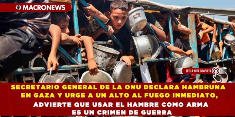 SECRETARIO GENERAL DE LA ONU DECLARA HAMBRUNA EN GAZA Y URGE A UN ALTO AL FUEGO INMEDIATO, ADVIERTE QUE USAR EL HAMBRE COMO ARMA ES UN CRIMEN DE GUERRA