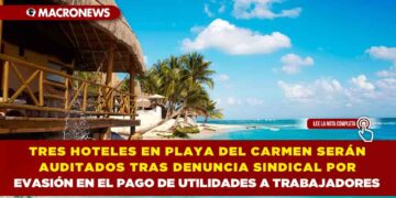 TRES HOTELES EN PLAYA DEL CARMEN SERÁN AUDITADOS TRAS DENUNCIA SINDICAL POR EVASIÓN EN EL PAGO DE UTILIDADES A TRABAJADORES