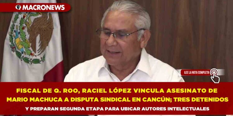 FISCAL DE QUINTANA ROO, RACIEL LÓPEZ VINCULA ASESINATO DE MARIO MACHUCA A DISPUTA SINDICAL EN CANCÚN; TRES DETENIDOS Y PREPARAN SEGUNDA ETAPA PARA UBICAR AUTORES INTELECTUALES