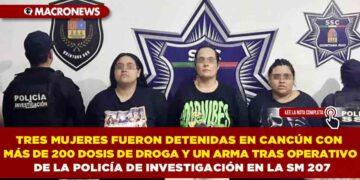 TRES MUJERES FUERON DETENIDAS EN CANCÚN CON MÁS DE 200 DOSIS DE DROGA Y UN ARMA TRAS OPERATIVO DE LA POLICÍA DE INVESTIGACIÓN EN LA SM 207