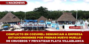 CONFLICTO EN COZUMEL: DENUNCIAN A EMPRESA ESTADOUNIDENSE POR FRENAR NUEVO MUELLE DE CRUCEROS Y PRIVATIZAR PLAYA VILLABLANCA