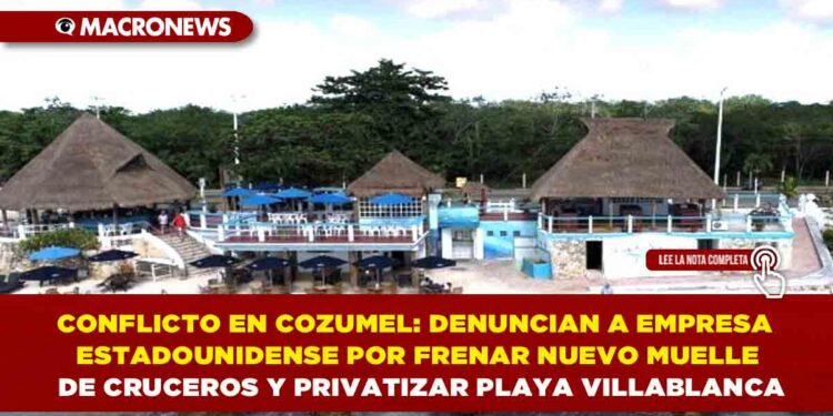 CONFLICTO EN COZUMEL: DENUNCIAN A EMPRESA ESTADOUNIDENSE POR FRENAR NUEVO MUELLE DE CRUCEROS Y PRIVATIZAR PLAYA VILLABLANCA