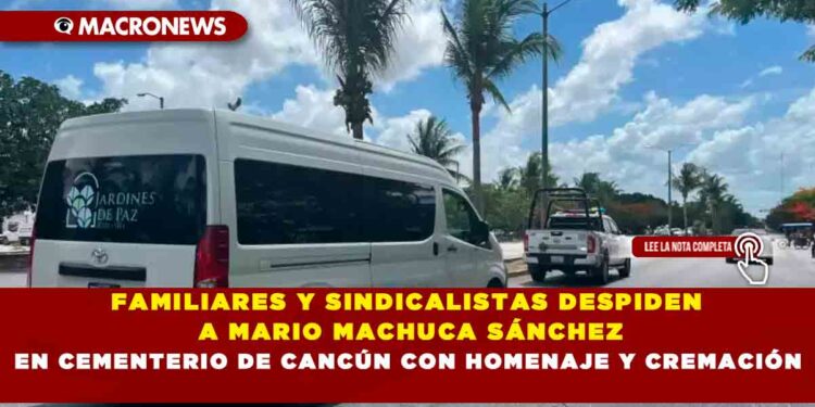 FAMILIARES Y SINDICALISTAS DESPIDEN A MARIO MACHUCA SÁNCHEZ EN CEMENTERIO DE CANCÚN CON HOMENAJE Y CREMACIÓN