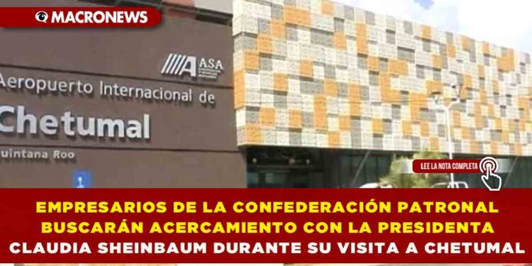 EMPRESARIOS DE LA CONFEDERACIÓN PATRONAL BUSCARÁN ACERCAMIENTO CON LA PRESIDENTA CLAUDIA SHEINBAUM DURANTE SU VISITA A CHETUMAL