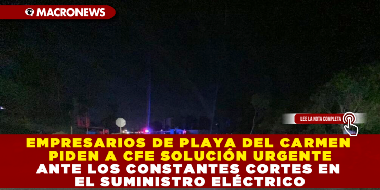 EMPRESARIOS DE PLAYA DEL CARMEN PIDEN A CFE SOLUCIÓN URGENTE ANTE LOS CONSTANTES CORTES EN EL SUMINISTRO ELÉCTRICO