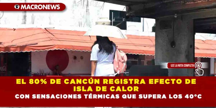 EL 80% DE CANCÚN REGISTRA EFECTO DE ISLA DE CALOR CON SENSACIONES TÉRMICAS QUE SUPERA LOS 40°C