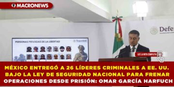 MÉXICO ENTREGÓ A 26 LÍDERES CRIMINALES A EE. UU. BAJO LA LEY DE SEGURIDAD NACIONAL PARA FRENAR OPERACIONES DESDE PRISIÓN: OMAR GARCÍA HARFUCH