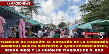 TIANGUIS DE CANCÚN: EL CORAZÓN DE LA ECONOMÍA INFORMAL QUE DA SUSTENTO A 3,000 COMERCIANTES, SEGÚN INEGI Y LA UNIÓN DE TIANGUIS DE QUINTANA ROO