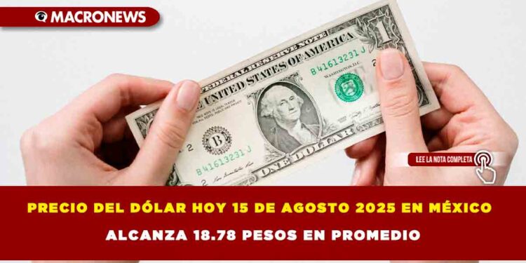 PRECIO DEL DÓLAR HOY 15 DE AGOSTO 2025 EN MÉXICO ALCANZA 18.78 PESOS EN PROMEDIO