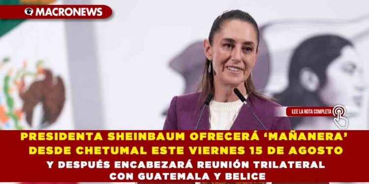 PRESIDENTA SHEINBAUM OFRECERÁ ‘MAÑANERA’ DESDE CHETUMAL ESTE VIERNES 15 DE AGOSTO Y DESPUÉS ENCABEZARÁ REUNIÓN TRILATERAL CON GUATEMALA Y BELICE