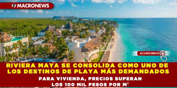 RIVIERA MAYA SE CONSOLIDA COMO UNO DE LOS DESTINOS DE PLAYA MÁS DEMANDADOS PARA VIVIENDA, PRECIOS SUPERAN LOS 100 MIL PESOS POR M²