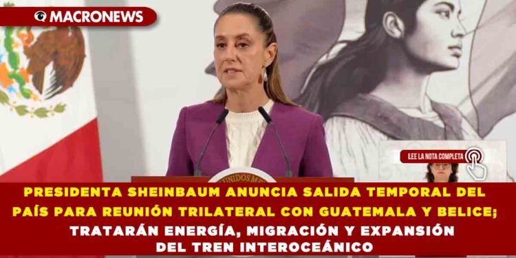 PRESIDENTA SHEINBAUM ANUNCIA SALIDA TEMPORAL DEL PAÍS PARA REUNIÓN TRILATERAL CON GUATEMALA Y BELICE; TRATARÁN ENERGÍA, MIGRACIÓN Y EXPANSIÓN DEL TREN INTEROCEÁNICO