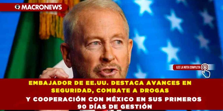 EMBAJADOR DE EE.UU. DESTACA AVANCES EN SEGURIDAD, COMBATE A DROGAS Y COOPERACIÓN CON MÉXICO EN SUS PRIMEROS 90 DÍAS DE GESTIÓN